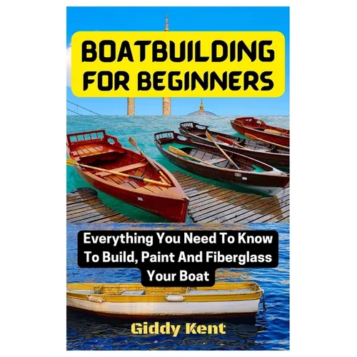 Boatbuilding For Beginners: Everything You Need To Know To Build, Paint And Fiberglass Your Boat