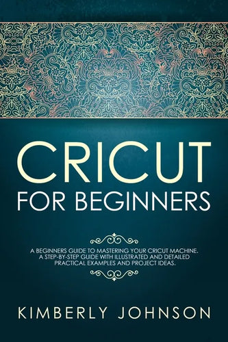 Cricut For Beginners: A Beginner's Guide to Mastering Your Cricut Machine. A Step-by-Step Guide with Illustrated and Detailed Practical Exam - Paperback