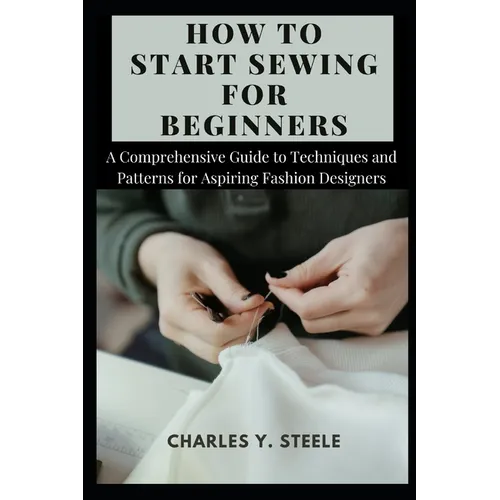 How To Start Sewing For Beginners: A Comprehensive Guide to Techniques and Patterns for Aspiring Fashion Designers - Paperback