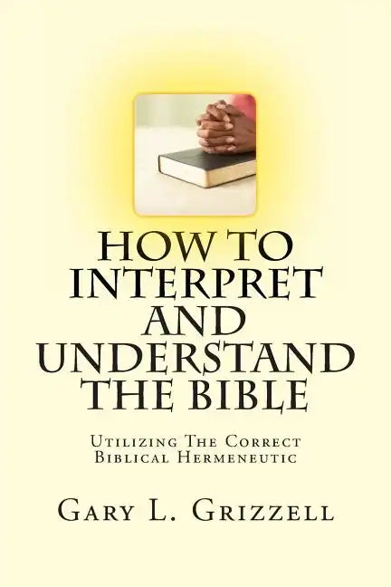 How To Interpret And Understand The Bible: Utilizing The Correct Biblical Hermeneutic - Paperback