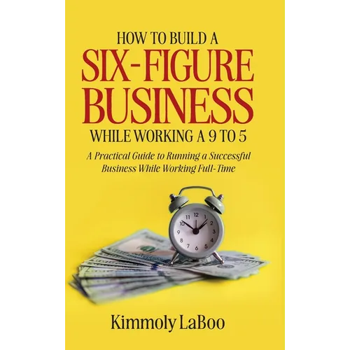 How to Build a Six-Figure Business While Working a 9 To 5: A Practical Guide to Running a Successful Business While Working Full-Time