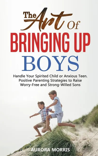 The Art of Bringing Up Boys: Handle Your Spirited Child or Anxious Teen. Positive Parenting Strategies to Raise Worry-Free and Strong-Willed Sons - Paperback