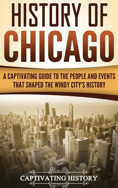 History of Chicago: A Captivating Guide to the People and Events that Shaped the Windy City's History - Hardcover
