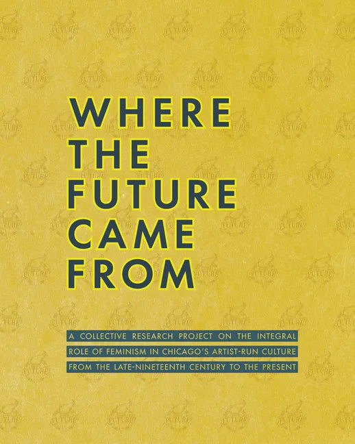 Where the Future Came from: A Collective Research Project on the Role of Feminism in Chicago's Artist-Run Culture from the Late-Nineteenth Century to - Paperback