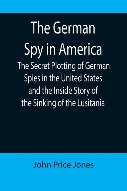 The German Spy in America; The Secret Plotting of German Spies in the United States and the Inside Story of the Sinking of the Lusitania - Paperback
