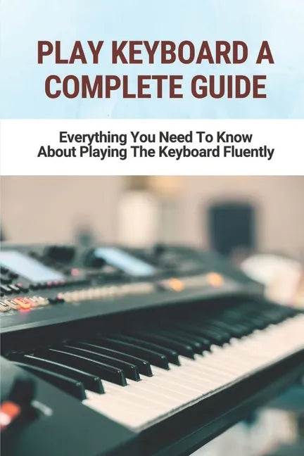 Play Keyboard A Complete Guide: Everything You Need To Know About Playing The Keyboard Fluently - Paperback