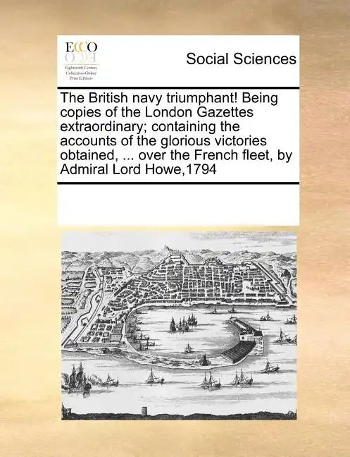 The British Navy Triumphant! Being Copies of the London Gazettes Extraordinary; Containing the Accounts of the Glorious Victories Obtained, ... Over t - Paperback