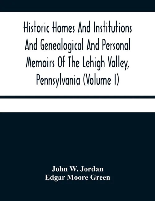 Historic Homes And Institutions And Genealogical And Personal Memoirs Of The Lehigh Valley, Pennsylvania (Volume I) - Paperback