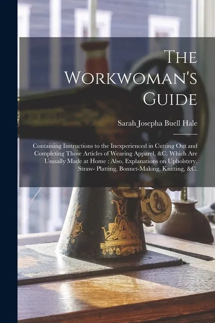 The Workwoman's Guide: Containing Instructions to the Inexperienced in Cutting out and Completing Those Articles of Wearing Apparel, &c. Whic - Paperback