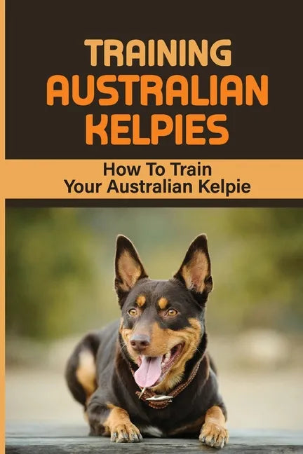 Training Australian Kelpies: How To Train Your Australian Kelpie: Kelpie Training Book - Paperback