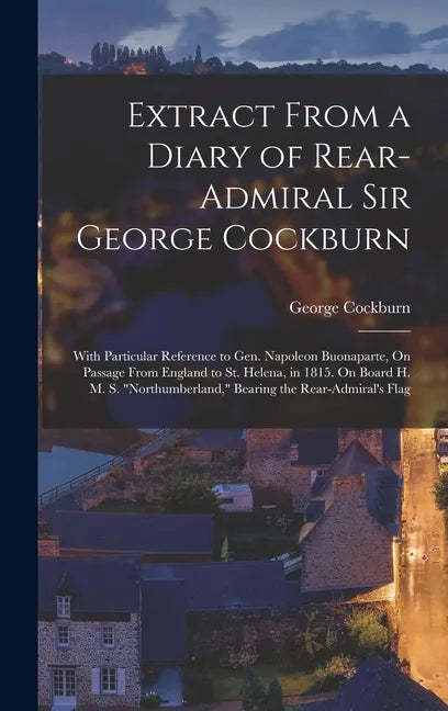 Extract From a Diary of Rear-Admiral Sir George Cockburn: With Particular Reference to Gen. Napoleon Buonaparte, On Passage From England to St. Helena - Hardcover