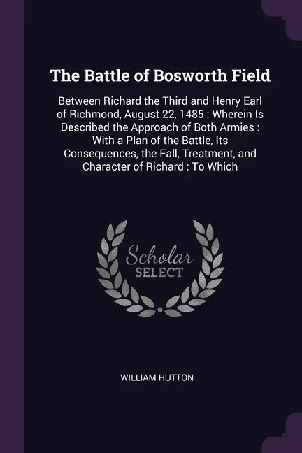 The Battle of Bosworth Field: Between Richard the Third and Henry Earl of Richmond, August 22, 1485: Wherein Is Described the Approach of Both Armie - Paperback