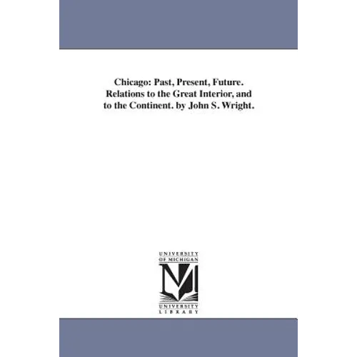 Chicago: Past, Present, Future. Relations to the Great Interior, and to the Continent. by John S. Wright. - Paperback