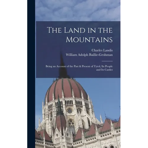 The Land in the Mountains: Being an Account of the Past & Present of Tyrol, Its People and Its Castles