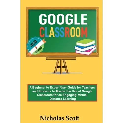 Google Classroom 2020 and Beyond: A Beginner to Expert User Guide for Teachers and Students to Master the Use of Google Classroom for an Engaging, Vir - Paperback