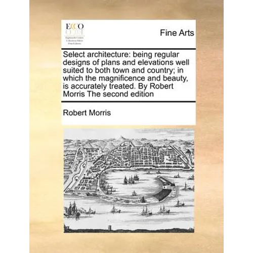 Select Architecture: Being Regular Designs of Plans and Elevations Well Suited to Both Town and Country; In Which the Magnificence and Beau - Paperback