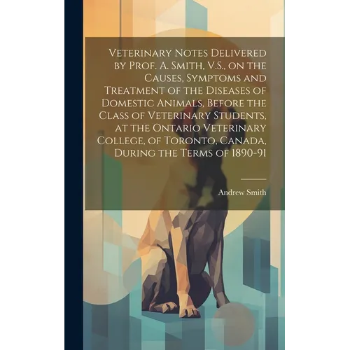Veterinary Notes Delivered by Prof. A. Smith, V.S., on the Causes, Symptoms and Treatment of the Diseases of Domestic Animals, Before the Class of Vet - Hardcover