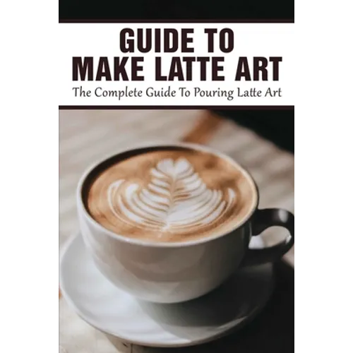 Guide To Make Latte Art: The Complete Guide To Pouring Latte Art: Etching Latte Art Guide - Paperback
