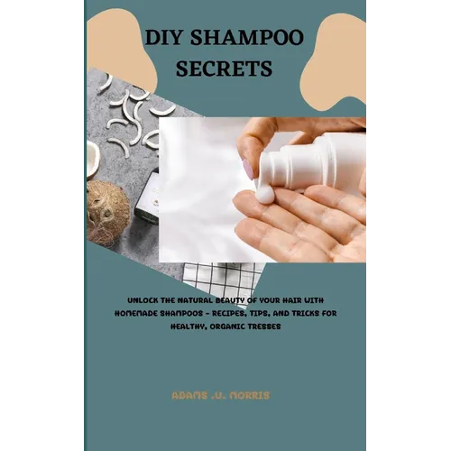 DIY Shampoo Secrets: Unlock the Natural Beauty of Your Hair with Homemade Shampoos - Recipes, Tips, and Tricks for Healthy, Organic Tresses - Paperback