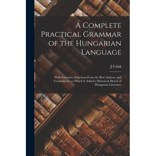 A Complete Practical Grammar of the Hungarian Language; With Exercises, Selections From the Best Authors, and Vocabularies, to Which is Added a Histor - Paperback