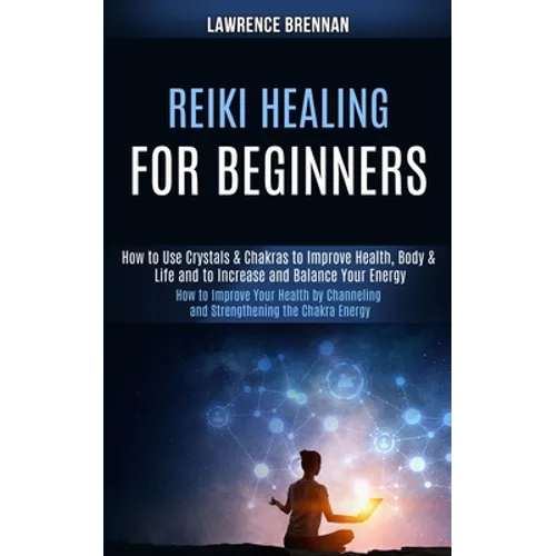 Reiki Healing for Beginners: How to Improve Your Health by Channeling and Strengthening the Chakra Energy (How to Use Crystals & Chakras to Improve He - Paperback