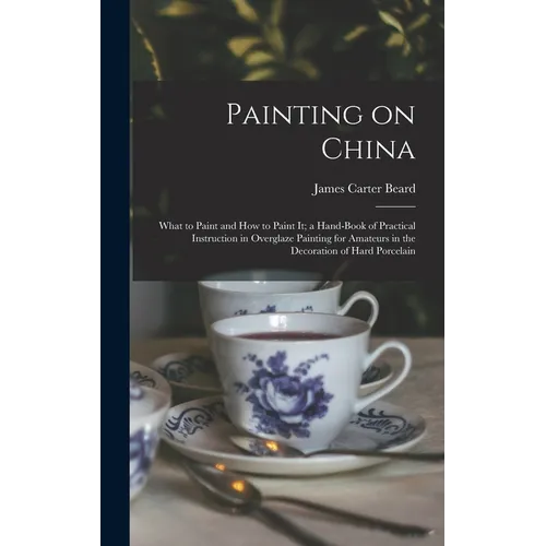 Painting on China: What to Paint and how to Paint it; a Hand-book of Practical Instruction in Overglaze Painting for Amateurs in the Deco - Hardcover