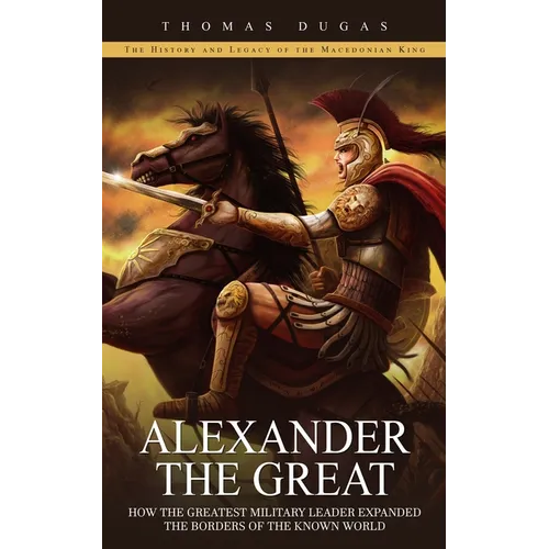 Alexander the Great: The History and Legacy of the Macedonian King (How the Greatest Military Leader Expanded the Borders of the Known World) - Paperback