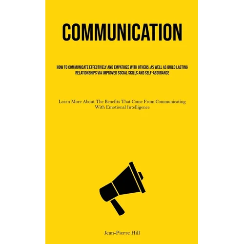 Communication: How To Communicate Effectively And Empathize With Others, As Well As Build Lasting Relationships Via Improved Social Skills And Self-As