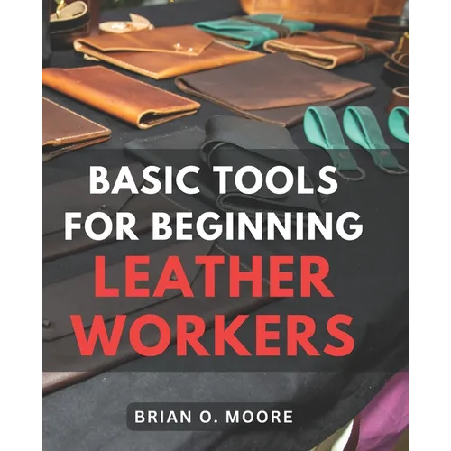Basic Tools For Beginning Leather Workers: The Ultimate Compendium of Essential Leatherworking Tools Exploring the What, Why, and How of Leatherworkin - Paperback