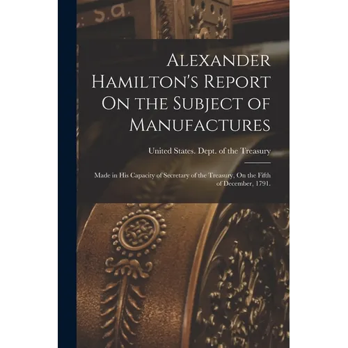 Alexander Hamilton's Report On the Subject of Manufactures: Made in His Capacity of Secretary of the Treasury, On the Fifth of December, 1791. - Paperback