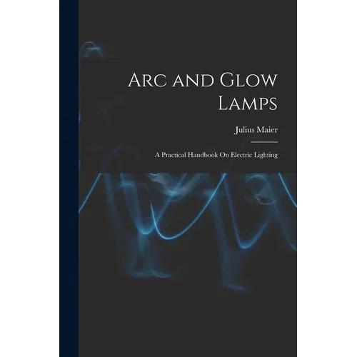 Arc and Glow Lamps: A Practical Handbook On Electric Lighting - Paperback