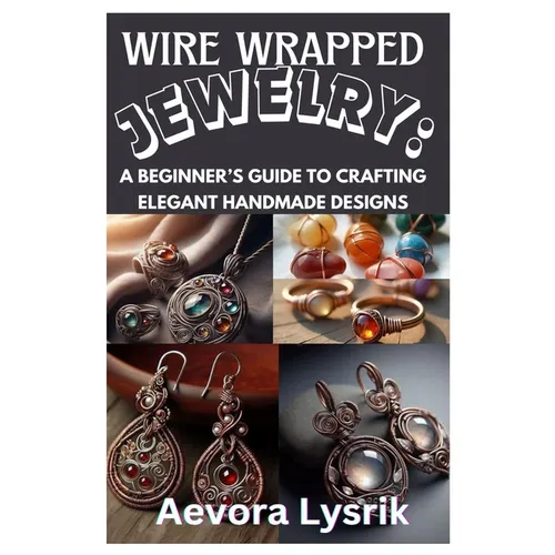 Wire Wrapped Jewelry: A Beginner's Guide to Crafting Elegant Handmade Designs: Step-By-Step Techniques, Creative Patterns, and Stunning DIY Projects f - Paperback