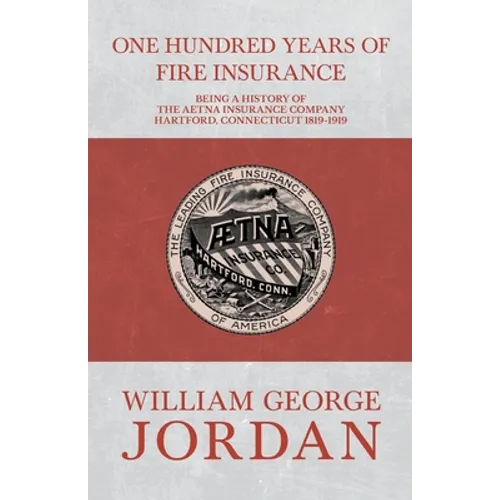 One Hundred Years of Fire Insurance - Being a History of the Aetna Insurance Company Hartford, Connecticut 1819-1919