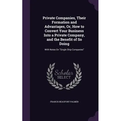 Private Companies, Their Formation and Advantages, Or, How to Convert Your Business Into a Private Company, and the Benefit of So Doing: With Notes On - Hardcover