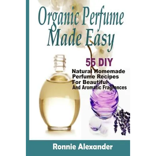 Organic Perfume Made Easy: 55 DIY Natural Homemade Perfume Recipes For Beautiful And Aromatic Fragrances - Paperback