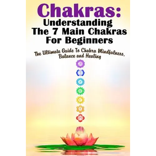 Chakras: Understanding The 7 Main Chakras For Beginners: The Ultimate Guide To Chakra Mindfulness, Balance and Healing