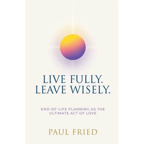 Live Fully. Leave Wisely.: End-Of-Life Planning As The Ultimate Act Of Love - Paperback