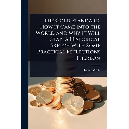 The Gold Standard. How it Came Into the World and why it Will Stay. A Historical Sketch With Some Practical Reflections Thereon - Paperback