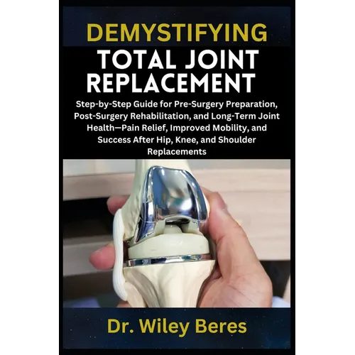 Demystifying Total Joint Replacement: Step-by-Step Guide for Pre-Surgery Preparation, Post-Surgery Rehabilitation, and Long-Term Joint Health-Pain Rel - Paperback