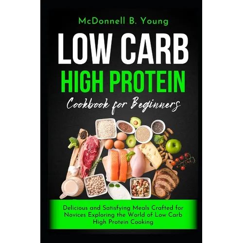 Low Carb High Protein Cookbook for Beginners: Delicious and Satisfying Meals Crafted for Novices Exploring the World of Low Carb High Protein Cooking - Paperback