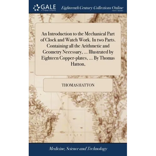 An Introduction to the Mechanical Part of Clock and Watch Work. In two Parts. Containing all the Arithmetic and Geometry Necessary, ... Illustrated by - Hardcover
