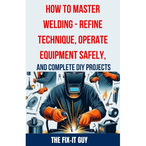 How to Master Welding - Refine Technique, Operate Equipment Safely, and Complete DIY Projects: The Ultimate Guide to Welding Techniques, Safety Practi - Paperback