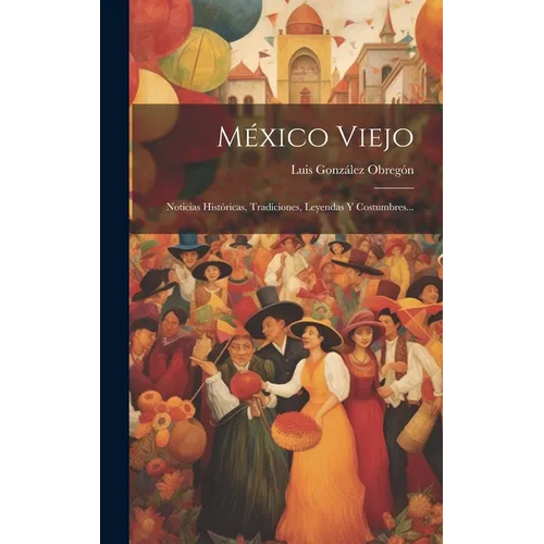 México Viejo: Noticias Históricas, Tradiciones, Leyendas Y Costumbres... - Hardcover