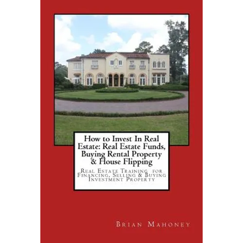 How to Invest In Real Estate: Real Estate Funds, Buying Rental Property & House Flipping: Real Estate Training for Financing, Selling & Buying Investm - Paperback