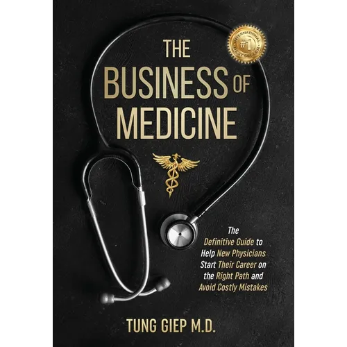The Business of Medicine: The Definitive Guide to Help New Physicians Start Their Career on the Right Path and Avoid Costly Mistakes