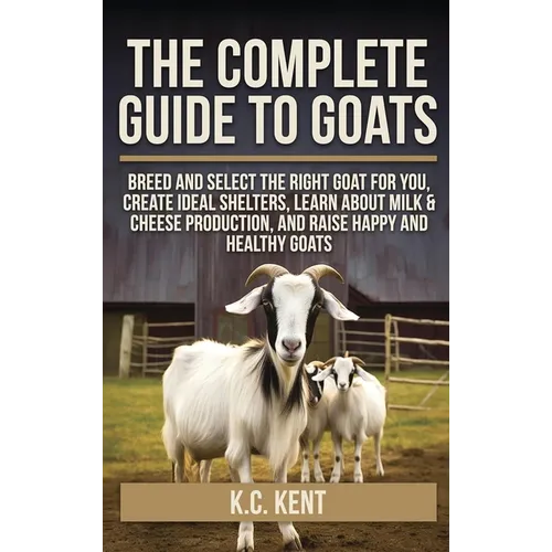 The Complete Guide To Goats: Breed and Select the Right Goat For You, Create Ideal Shelters, Learn about Milk Production, and Raise Happy and Healthy