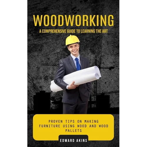 Woodworking: A Comprehensive Guide to Learning the Art (Proven Tips on Making Furniture Using Wood and Wood Pallets)
