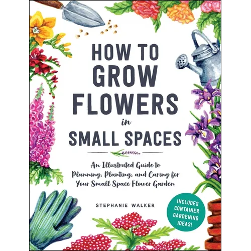 How to Grow Flowers in Small Spaces: An Illustrated Guide to Planning, Planting, and Caring for Your Small Space Flower Garden - Hardcover