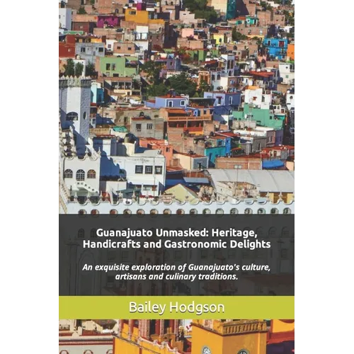 Guanajuato Unmasked: Heritage, Handicrafts and Gastronomic Delights: An exquisite exploration of Guanajuato's culture, artisans and culinary tradition - Paperback