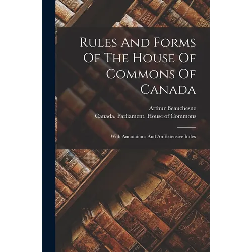 Rules And Forms Of The House Of Commons Of Canada: With Annotations And An Extensive Index - Paperback